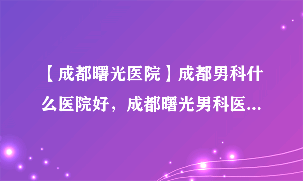 【成都曙光医院】成都男科什么医院好，成都曙光男科医院告诉你哪家医院包皮手术好