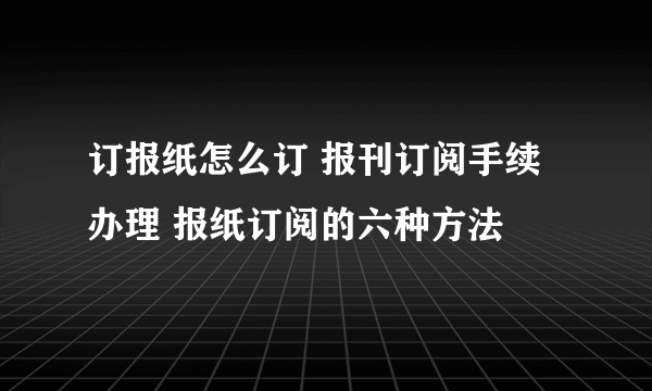 订报纸怎么订 报刊订阅手续办理 报纸订阅的六种方法