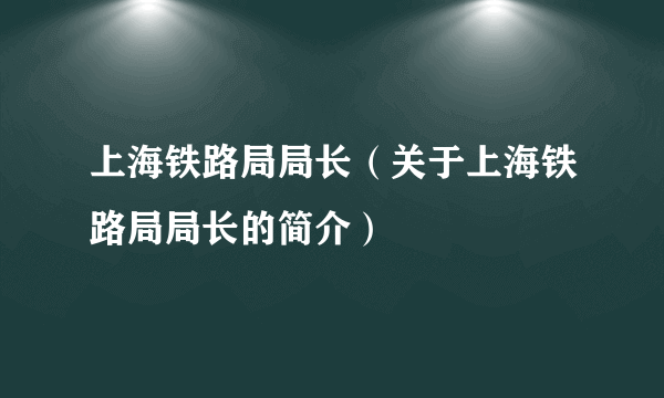 上海铁路局局长（关于上海铁路局局长的简介）