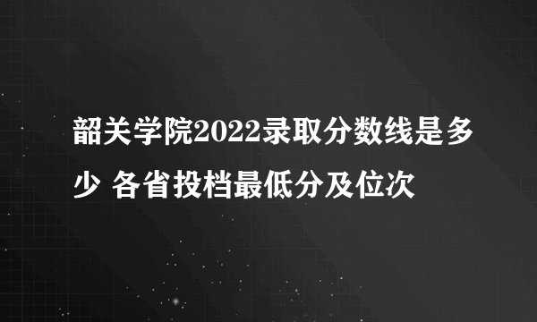 韶关学院2022录取分数线是多少 各省投档最低分及位次