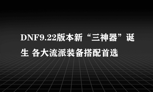 DNF9.22版本新“三神器”诞生 各大流派装备搭配首选