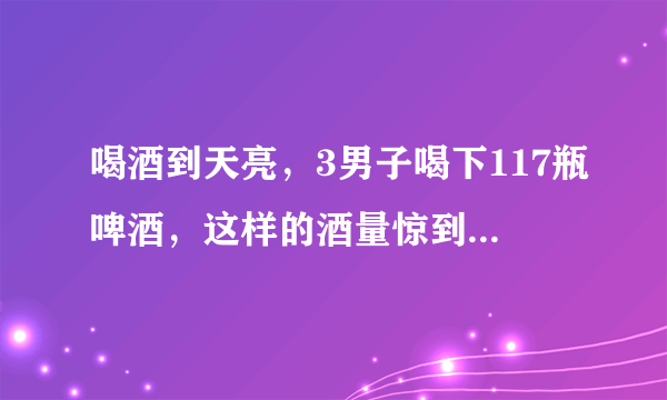 喝酒到天亮，3男子喝下117瓶啤酒，这样的酒量惊到你了吗？