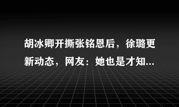 胡冰卿开撕张铭恩后，徐璐更新动态，网友：她也是才知道这个秘密？