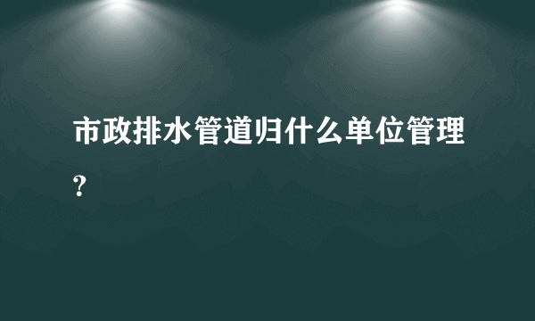 市政排水管道归什么单位管理？