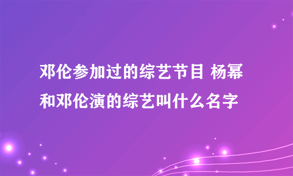 邓伦参加过的综艺节目 杨幂和邓伦演的综艺叫什么名字