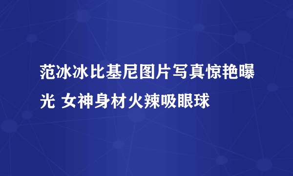 范冰冰比基尼图片写真惊艳曝光 女神身材火辣吸眼球