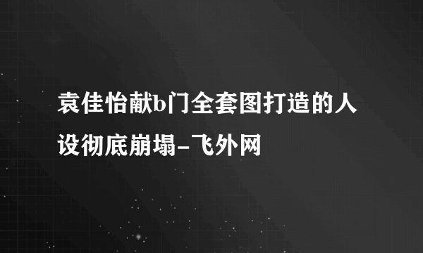 袁佳怡献b门全套图打造的人设彻底崩塌-飞外网