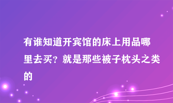 有谁知道开宾馆的床上用品哪里去买？就是那些被子枕头之类的