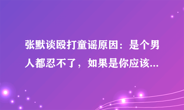 张默谈殴打童谣原因：是个男人都忍不了，如果是你应该比我更狠！