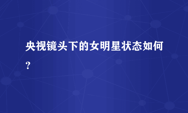 央视镜头下的女明星状态如何？