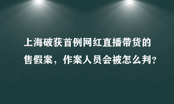 上海破获首例网红直播带货的售假案，作案人员会被怎么判？