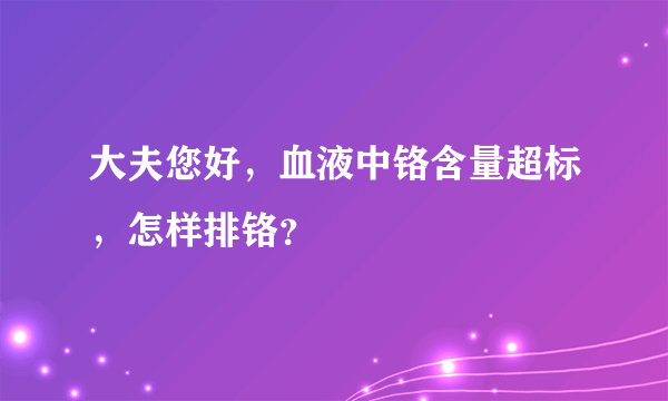 大夫您好，血液中铬含量超标，怎样排铬？