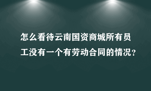 怎么看待云南国资商城所有员工没有一个有劳动合同的情况？