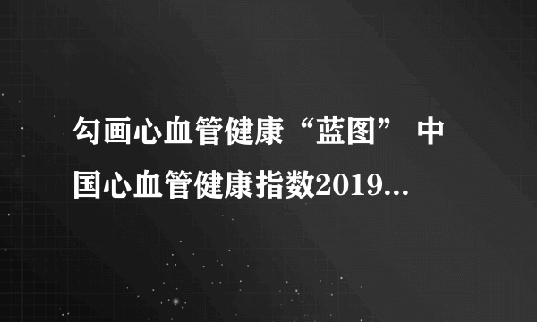 勾画心血管健康“蓝图” 中国心血管健康指数2019版在沪正式发布