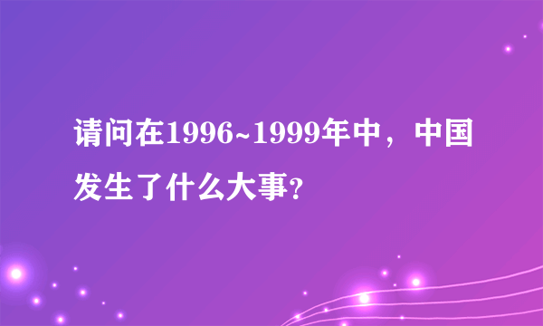 请问在1996~1999年中，中国发生了什么大事？