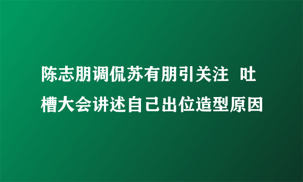 陈志朋调侃苏有朋引关注  吐槽大会讲述自己出位造型原因