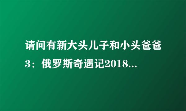 请问有新大头儿子和小头爸爸3：俄罗斯奇遇记2018年上映的由 刘纯燕主演的在线免费播放资源