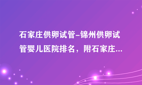 石家庄供卵试管-锦州供卵试管婴儿医院排名，附石家庄试管婴儿医院名单？