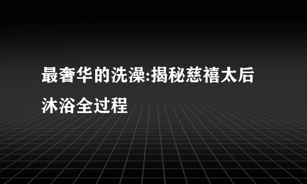 最奢华的洗澡:揭秘慈禧太后沐浴全过程