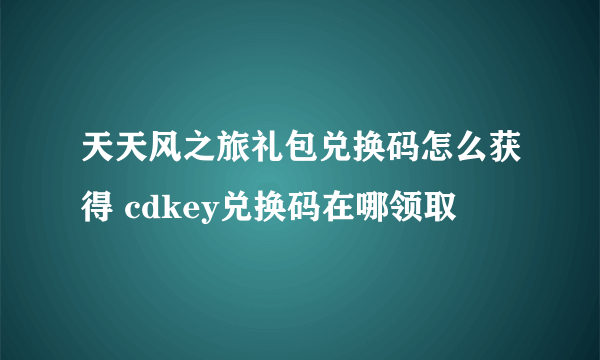 天天风之旅礼包兑换码怎么获得 cdkey兑换码在哪领取