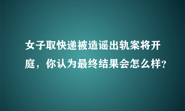 女子取快递被造谣出轨案将开庭，你认为最终结果会怎么样？