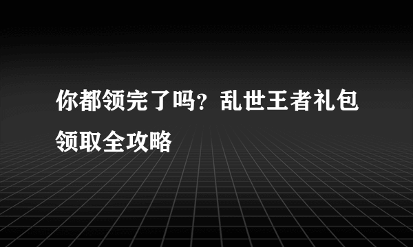 你都领完了吗？乱世王者礼包领取全攻略