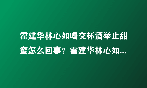 霍建华林心如喝交杯酒举止甜蜜怎么回事？霍建华林心如感情如何