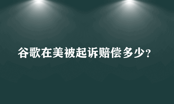 谷歌在美被起诉赔偿多少？