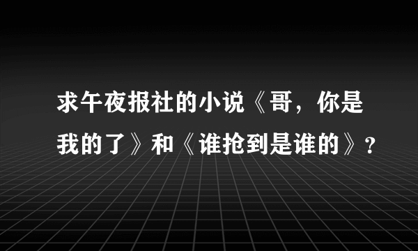 求午夜报社的小说《哥，你是我的了》和《谁抢到是谁的》？