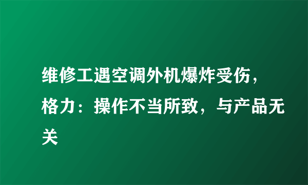 维修工遇空调外机爆炸受伤，格力：操作不当所致，与产品无关