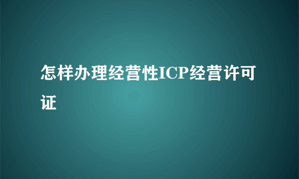 怎样办理经营性ICP经营许可证