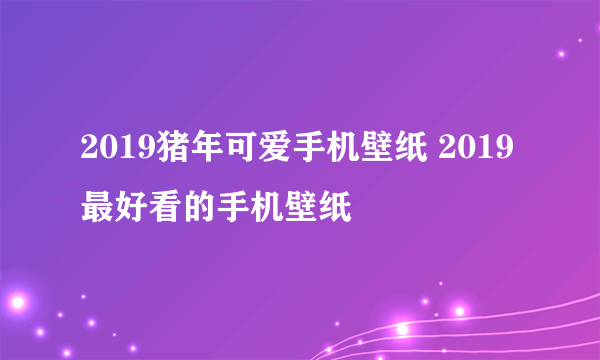 2019猪年可爱手机壁纸 2019最好看的手机壁纸