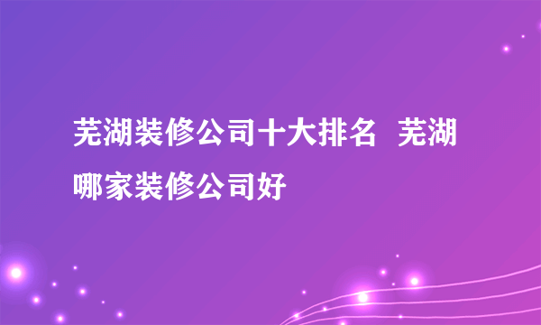 芜湖装修公司十大排名  芜湖哪家装修公司好