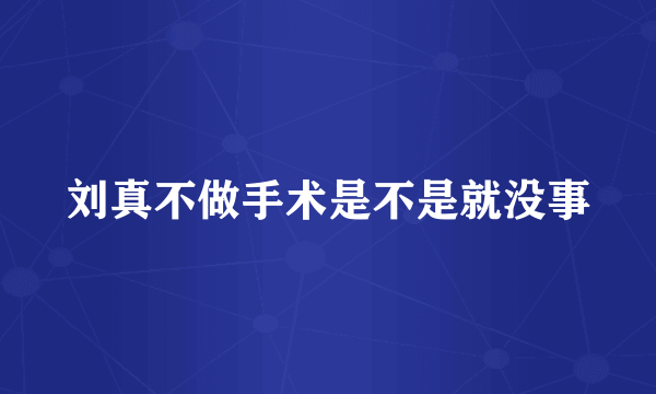 刘真不做手术是不是就没事