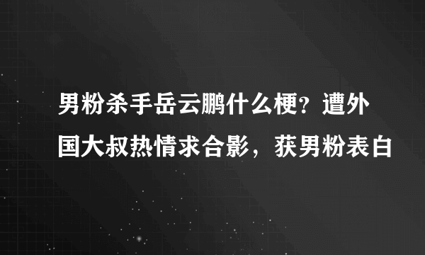 男粉杀手岳云鹏什么梗？遭外国大叔热情求合影，获男粉表白