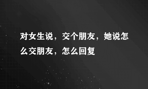 对女生说，交个朋友，她说怎么交朋友，怎么回复