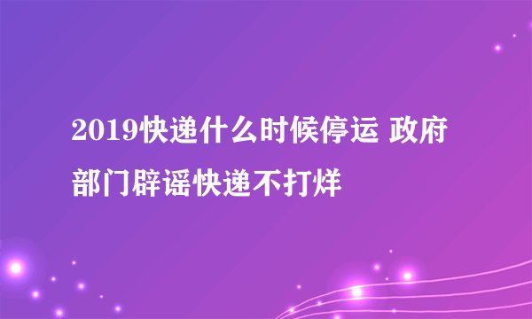 2019快递什么时候停运 政府部门辟谣快递不打烊