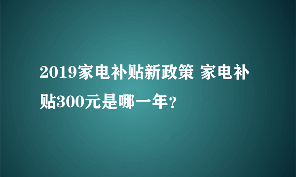 2019家电补贴新政策 家电补贴300元是哪一年？