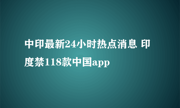 中印最新24小时热点消息 印度禁118款中国app