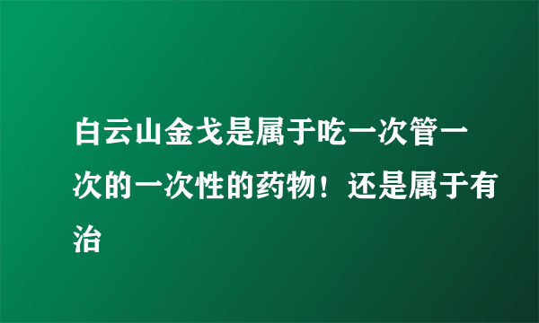 白云山金戈是属于吃一次管一次的一次性的药物！还是属于有治