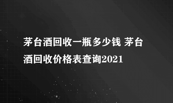 茅台酒回收一瓶多少钱 茅台酒回收价格表查询2021