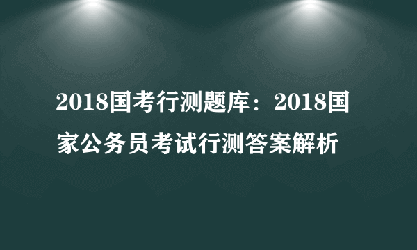 2018国考行测题库：2018国家公务员考试行测答案解析