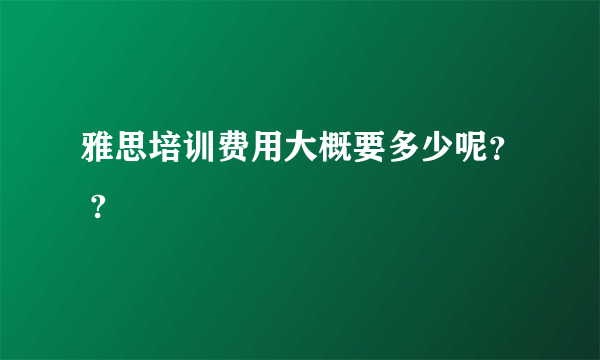 雅思培训费用大概要多少呢？ ?