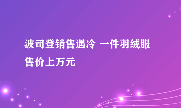 波司登销售遇冷 一件羽绒服售价上万元