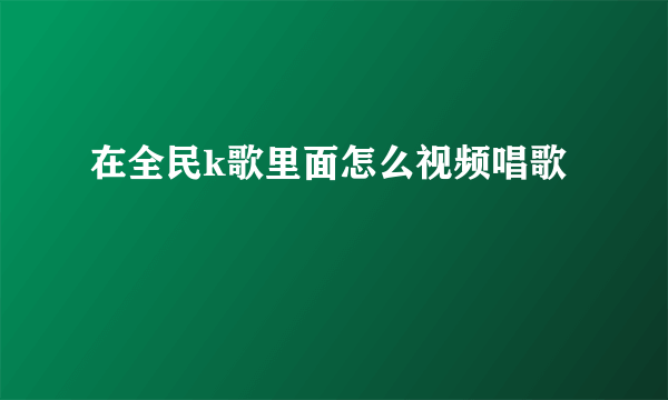 在全民k歌里面怎么视频唱歌