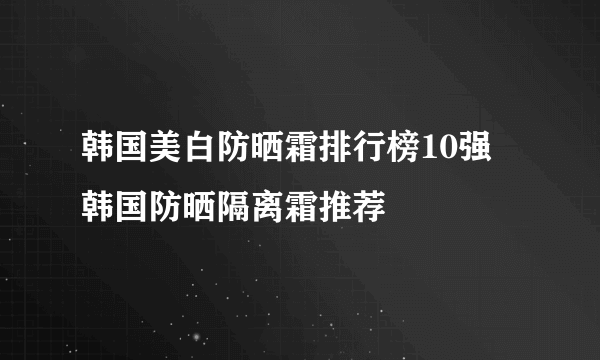 韩国美白防晒霜排行榜10强 韩国防晒隔离霜推荐