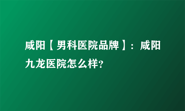 咸阳【男科医院品牌】：咸阳九龙医院怎么样？