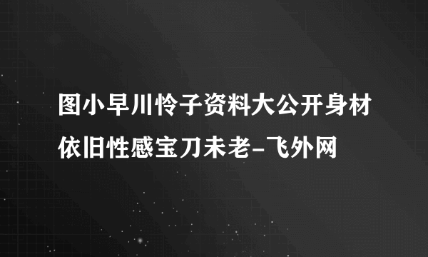 图小早川怜子资料大公开身材依旧性感宝刀未老-飞外网