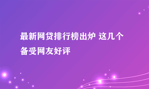 最新网贷排行榜出炉 这几个备受网友好评