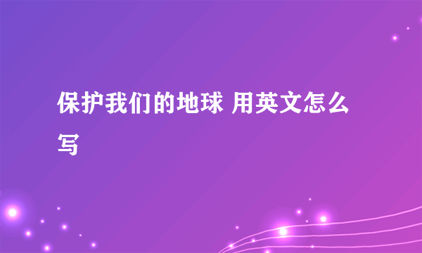 保护我们的地球 用英文怎么写